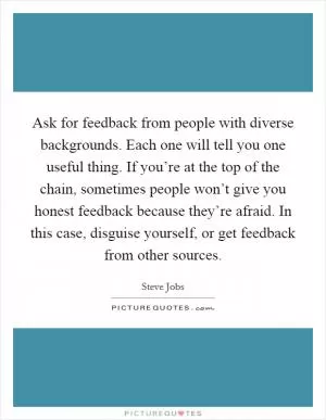 Ask for feedback from people with diverse backgrounds. Each one will tell you one useful thing. If you’re at the top of the chain, sometimes people won’t give you honest feedback because they’re afraid. In this case, disguise yourself, or get feedback from other sources Picture Quote #1