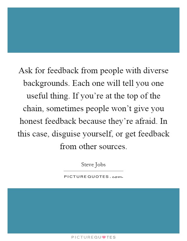 Ask for feedback from people with diverse backgrounds. Each one will tell you one useful thing. If you're at the top of the chain, sometimes people won't give you honest feedback because they're afraid. In this case, disguise yourself, or get feedback from other sources Picture Quote #1