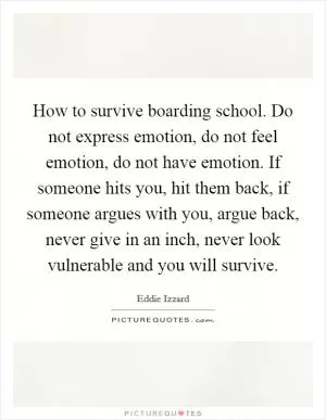 How to survive boarding school. Do not express emotion, do not feel emotion, do not have emotion. If someone hits you, hit them back, if someone argues with you, argue back, never give in an inch, never look vulnerable and you will survive Picture Quote #1