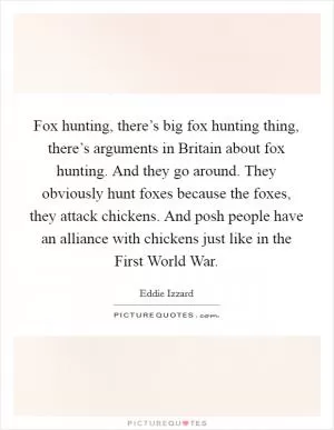 Fox hunting, there’s big fox hunting thing, there’s arguments in Britain about fox hunting. And they go around. They obviously hunt foxes because the foxes, they attack chickens. And posh people have an alliance with chickens just like in the First World War Picture Quote #1