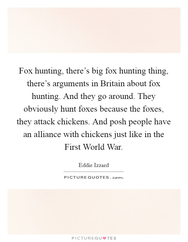 Fox hunting, there's big fox hunting thing, there's arguments in Britain about fox hunting. And they go around. They obviously hunt foxes because the foxes, they attack chickens. And posh people have an alliance with chickens just like in the First World War Picture Quote #1