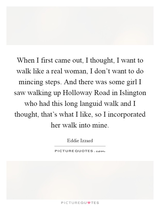 When I first came out, I thought, I want to walk like a real woman, I don't want to do mincing steps. And there was some girl I saw walking up Holloway Road in Islington who had this long languid walk and I thought, that's what I like, so I incorporated her walk into mine Picture Quote #1