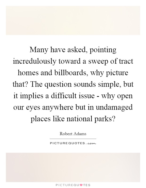 Many have asked, pointing incredulously toward a sweep of tract homes and billboards, why picture that? The question sounds simple, but it implies a difficult issue - why open our eyes anywhere but in undamaged places like national parks? Picture Quote #1