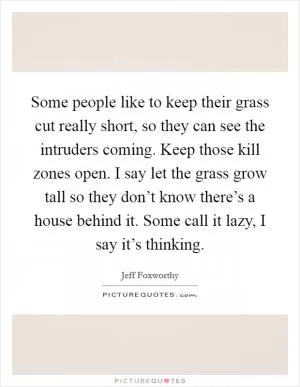 Some people like to keep their grass cut really short, so they can see the intruders coming. Keep those kill zones open. I say let the grass grow tall so they don’t know there’s a house behind it. Some call it lazy, I say it’s thinking Picture Quote #1