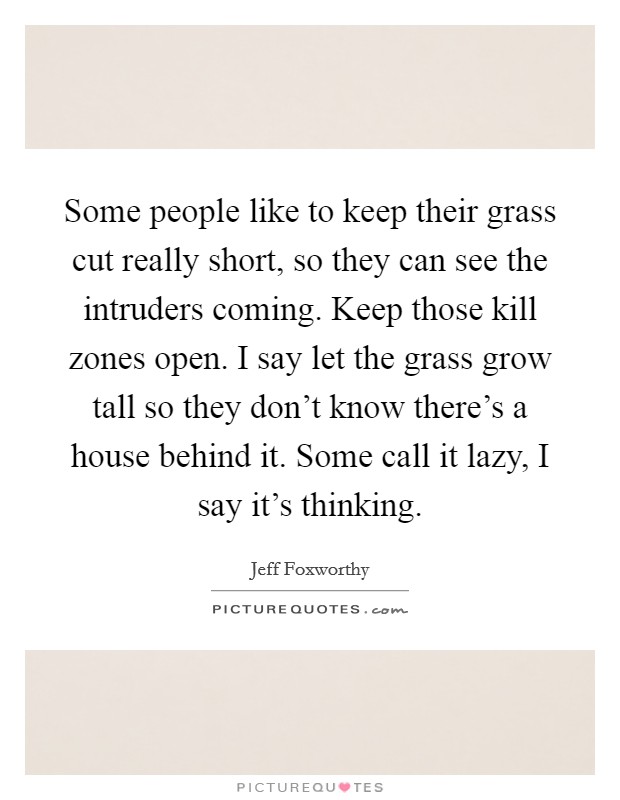 Some people like to keep their grass cut really short, so they can see the intruders coming. Keep those kill zones open. I say let the grass grow tall so they don't know there's a house behind it. Some call it lazy, I say it's thinking Picture Quote #1