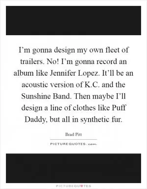 I’m gonna design my own fleet of trailers. No! I’m gonna record an album like Jennifer Lopez. It’ll be an acoustic version of K.C. and the Sunshine Band. Then maybe I’ll design a line of clothes like Puff Daddy, but all in synthetic fur Picture Quote #1