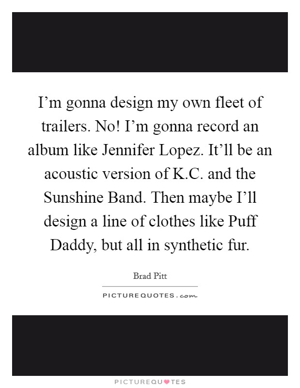 I'm gonna design my own fleet of trailers. No! I'm gonna record an album like Jennifer Lopez. It'll be an acoustic version of K.C. and the Sunshine Band. Then maybe I'll design a line of clothes like Puff Daddy, but all in synthetic fur Picture Quote #1