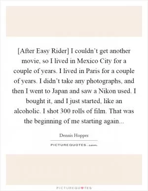 [After Easy Rider] I couldn’t get another movie, so I lived in Mexico City for a couple of years. I lived in Paris for a couple of years. I didn’t take any photographs, and then I went to Japan and saw a Nikon used. I bought it, and I just started, like an alcoholic. I shot 300 rolls of film. That was the beginning of me starting again Picture Quote #1