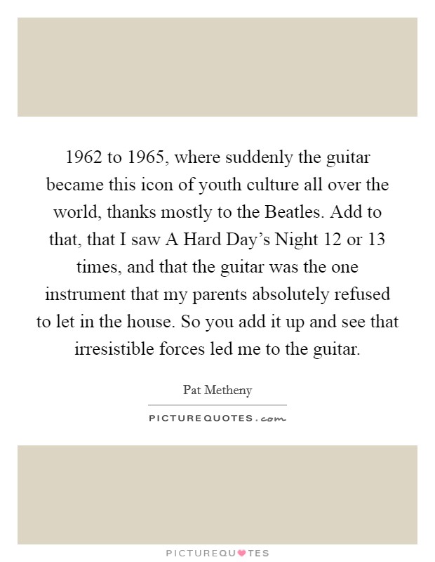 1962 to 1965, where suddenly the guitar became this icon of youth culture all over the world, thanks mostly to the Beatles. Add to that, that I saw A Hard Day's Night 12 or 13 times, and that the guitar was the one instrument that my parents absolutely refused to let in the house. So you add it up and see that irresistible forces led me to the guitar Picture Quote #1
