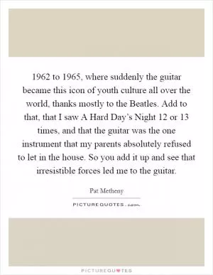 1962 to 1965, where suddenly the guitar became this icon of youth culture all over the world, thanks mostly to the Beatles. Add to that, that I saw A Hard Day’s Night 12 or 13 times, and that the guitar was the one instrument that my parents absolutely refused to let in the house. So you add it up and see that irresistible forces led me to the guitar Picture Quote #1
