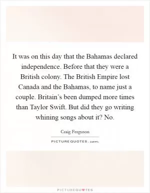 It was on this day that the Bahamas declared independence. Before that they were a British colony. The British Empire lost Canada and the Bahamas, to name just a couple. Britain’s been dumped more times than Taylor Swift. But did they go writing whining songs about it? No Picture Quote #1