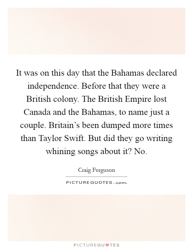 It was on this day that the Bahamas declared independence. Before that they were a British colony. The British Empire lost Canada and the Bahamas, to name just a couple. Britain's been dumped more times than Taylor Swift. But did they go writing whining songs about it? No Picture Quote #1