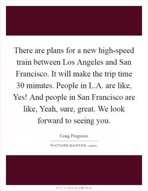 There are plans for a new high-speed train between Los Angeles and San Francisco. It will make the trip time 30 minutes. People in L.A. are like, Yes! And people in San Francisco are like, Yeah, sure, great. We look forward to seeing you Picture Quote #1