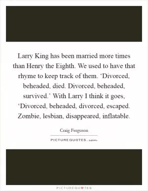 Larry King has been married more times than Henry the Eighth. We used to have that rhyme to keep track of them. ‘Divorced, beheaded, died. Divorced, beheaded, survived.’ With Larry I think it goes, ‘Divorced, beheaded, divorced, escaped. Zombie, lesbian, disappeared, inflatable Picture Quote #1