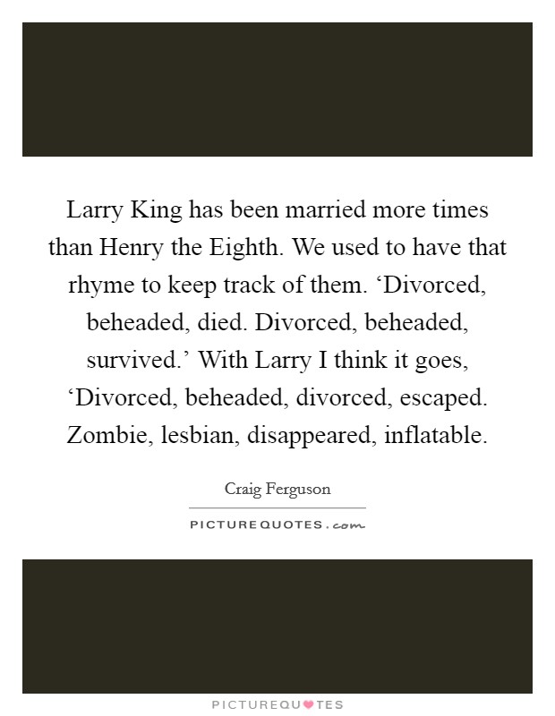 Larry King has been married more times than Henry the Eighth. We used to have that rhyme to keep track of them. ‘Divorced, beheaded, died. Divorced, beheaded, survived.' With Larry I think it goes, ‘Divorced, beheaded, divorced, escaped. Zombie, lesbian, disappeared, inflatable Picture Quote #1
