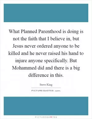 What Planned Parenthood is doing is not the faith that I believe in, but Jesus never ordered anyone to be killed and he never raised his hand to injure anyone specifically. But Mohammed did and there is a big difference in this Picture Quote #1
