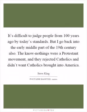 It`s difficult to judge people from 100 years ago by today`s standards. But I go back into the early middle part of the 19th century also. The know-nothings were a Protestant movement, and they rejected Catholics and didn`t want Catholics brought into America Picture Quote #1