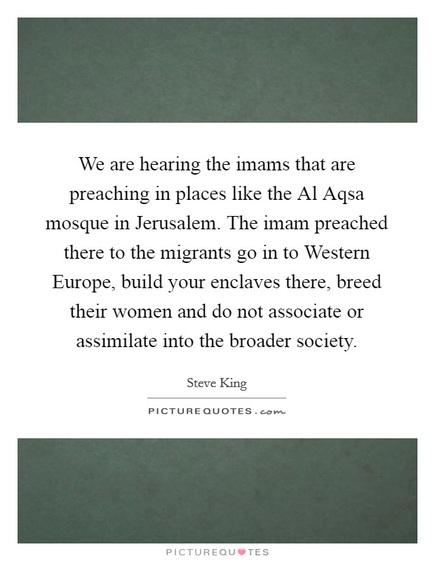 We are hearing the imams that are preaching in places like the Al Aqsa mosque in Jerusalem. The imam preached there to the migrants go in to Western Europe, build your enclaves there, breed their women and do not associate or assimilate into the broader society Picture Quote #1