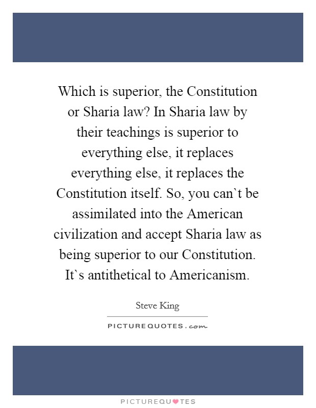 Which is superior, the Constitution or Sharia law? In Sharia law by their teachings is superior to everything else, it replaces everything else, it replaces the Constitution itself. So, you can`t be assimilated into the American civilization and accept Sharia law as being superior to our Constitution. It`s antithetical to Americanism Picture Quote #1