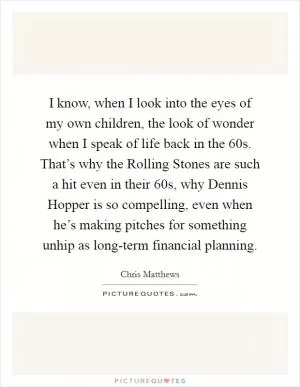 I know, when I look into the eyes of my own children, the look of wonder when I speak of life back in the  60s. That’s why the Rolling Stones are such a hit even in their 60s, why Dennis Hopper is so compelling, even when he’s making pitches for something unhip as long-term financial planning Picture Quote #1
