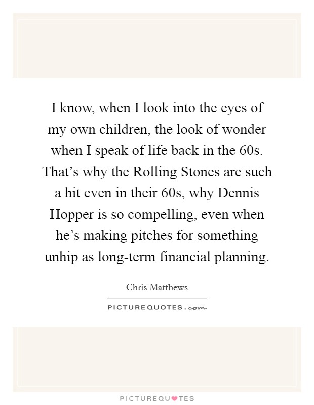 I know, when I look into the eyes of my own children, the look of wonder when I speak of life back in the  60s. That's why the Rolling Stones are such a hit even in their 60s, why Dennis Hopper is so compelling, even when he's making pitches for something unhip as long-term financial planning Picture Quote #1