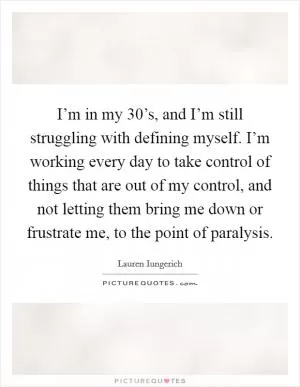 I’m in my 30’s, and I’m still struggling with defining myself. I’m working every day to take control of things that are out of my control, and not letting them bring me down or frustrate me, to the point of paralysis Picture Quote #1