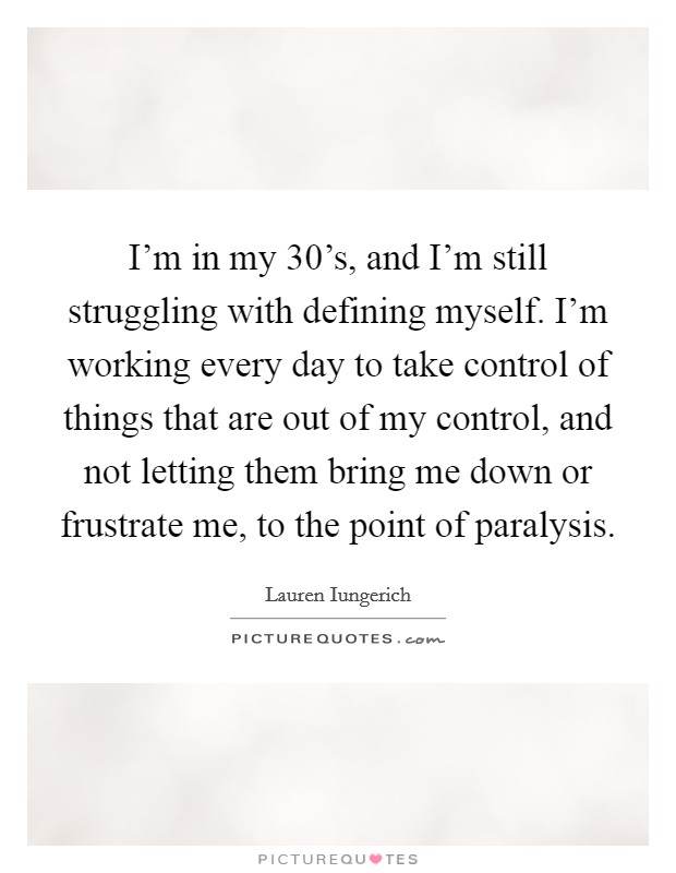I'm in my 30's, and I'm still struggling with defining myself. I'm working every day to take control of things that are out of my control, and not letting them bring me down or frustrate me, to the point of paralysis Picture Quote #1