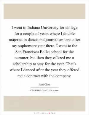 I went to Indiana University for college for a couple of years where I double majored in dance and journalism, and after my sophomore year there, I went to the San Francisco Ballet school for the summer, but then they offered me a scholarship to stay for the year. That’s where I danced after the year they offered me a contract with the company Picture Quote #1
