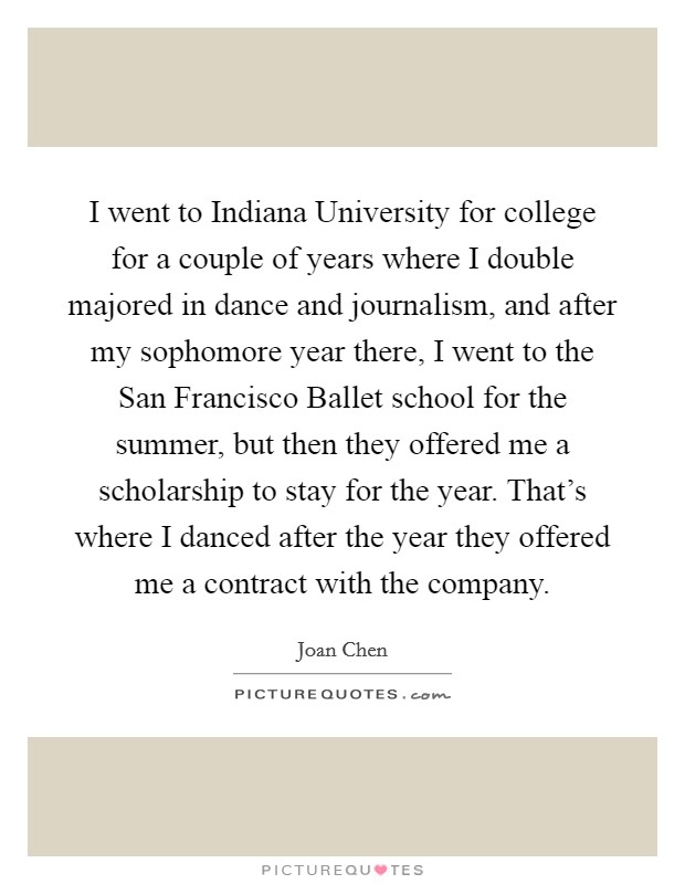 I went to Indiana University for college for a couple of years where I double majored in dance and journalism, and after my sophomore year there, I went to the San Francisco Ballet school for the summer, but then they offered me a scholarship to stay for the year. That's where I danced after the year they offered me a contract with the company Picture Quote #1