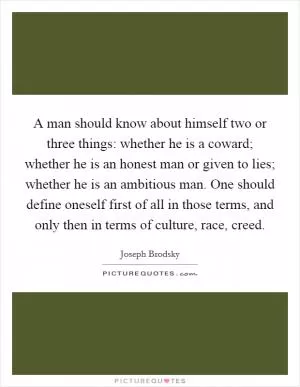 A man should know about himself two or three things: whether he is a coward; whether he is an honest man or given to lies; whether he is an ambitious man. One should define oneself first of all in those terms, and only then in terms of culture, race, creed Picture Quote #1