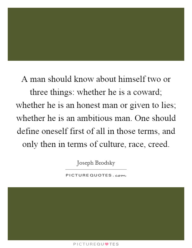 A man should know about himself two or three things: whether he is a coward; whether he is an honest man or given to lies; whether he is an ambitious man. One should define oneself first of all in those terms, and only then in terms of culture, race, creed Picture Quote #1