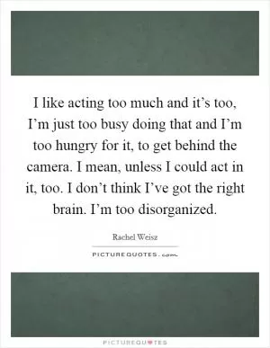 I like acting too much and it’s too, I’m just too busy doing that and I’m too hungry for it, to get behind the camera. I mean, unless I could act in it, too. I don’t think I’ve got the right brain. I’m too disorganized Picture Quote #1