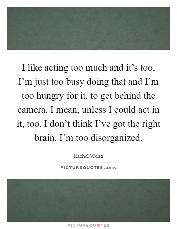 I like acting too much and it's too, I'm just too busy doing that and I'm too hungry for it, to get behind the camera. I mean, unless I could act in it, too. I don't think I've got the right brain. I'm too disorganized Picture Quote #1
