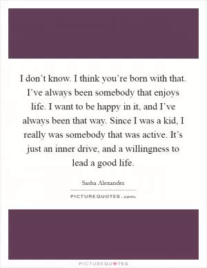 I don’t know. I think you’re born with that. I’ve always been somebody that enjoys life. I want to be happy in it, and I’ve always been that way. Since I was a kid, I really was somebody that was active. It’s just an inner drive, and a willingness to lead a good life Picture Quote #1