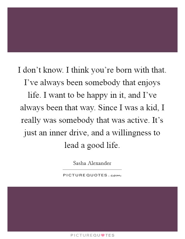 I don't know. I think you're born with that. I've always been somebody that enjoys life. I want to be happy in it, and I've always been that way. Since I was a kid, I really was somebody that was active. It's just an inner drive, and a willingness to lead a good life Picture Quote #1