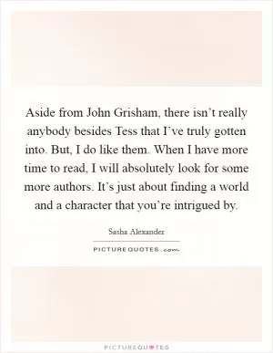 Aside from John Grisham, there isn’t really anybody besides Tess that I’ve truly gotten into. But, I do like them. When I have more time to read, I will absolutely look for some more authors. It’s just about finding a world and a character that you’re intrigued by Picture Quote #1