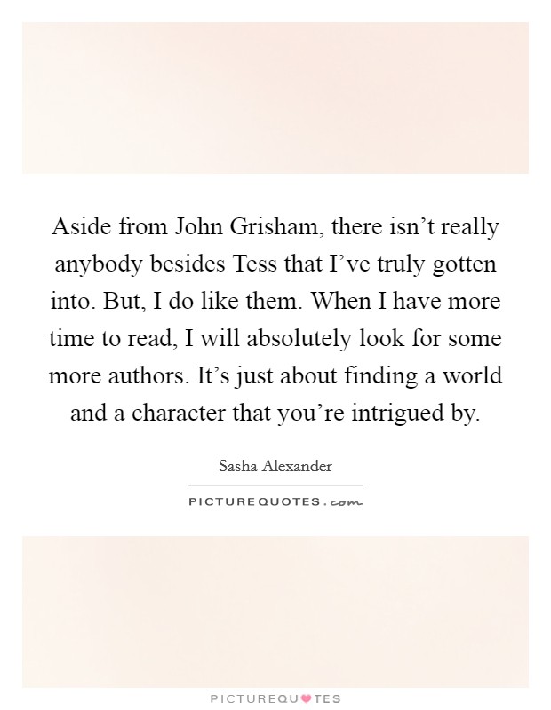 Aside from John Grisham, there isn't really anybody besides Tess that I've truly gotten into. But, I do like them. When I have more time to read, I will absolutely look for some more authors. It's just about finding a world and a character that you're intrigued by Picture Quote #1