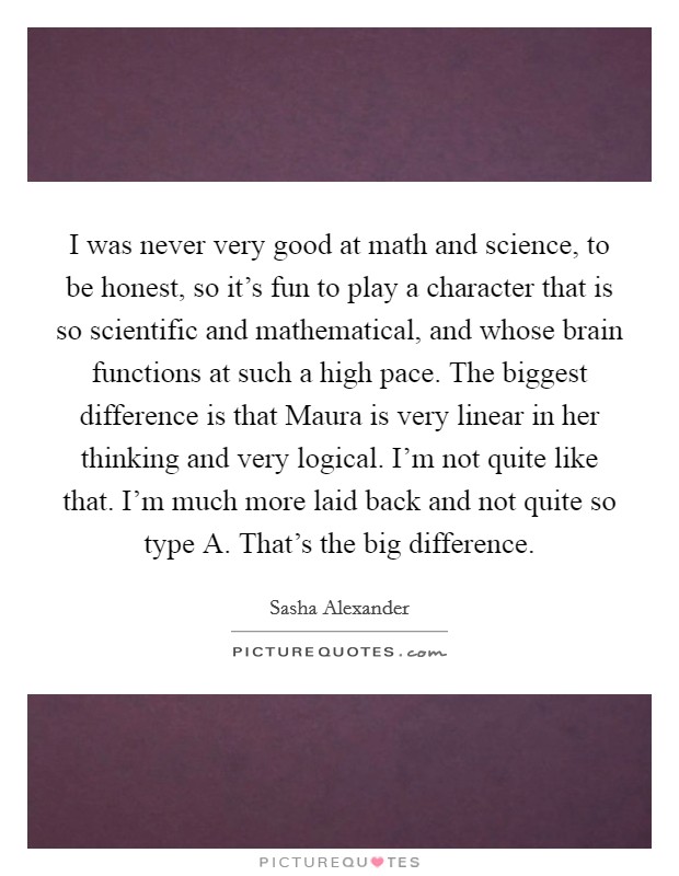 I was never very good at math and science, to be honest, so it's fun to play a character that is so scientific and mathematical, and whose brain functions at such a high pace. The biggest difference is that Maura is very linear in her thinking and very logical. I'm not quite like that. I'm much more laid back and not quite so type A. That's the big difference Picture Quote #1
