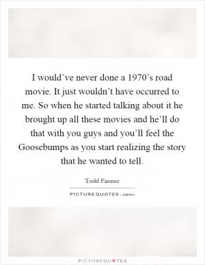 I would’ve never done a 1970’s road movie. It just wouldn’t have occurred to me. So when he started talking about it he brought up all these movies and he’ll do that with you guys and you’ll feel the Goosebumps as you start realizing the story that he wanted to tell Picture Quote #1