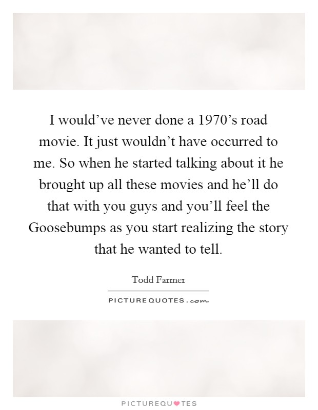 I would've never done a 1970's road movie. It just wouldn't have occurred to me. So when he started talking about it he brought up all these movies and he'll do that with you guys and you'll feel the Goosebumps as you start realizing the story that he wanted to tell Picture Quote #1