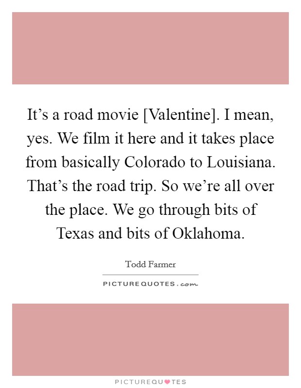 It's a road movie [Valentine]. I mean, yes. We film it here and it takes place from basically Colorado to Louisiana. That's the road trip. So we're all over the place. We go through bits of Texas and bits of Oklahoma Picture Quote #1
