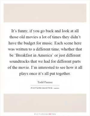 It’s funny, if you go back and look at all those old movies a lot of times they didn’t have the budget for music. Each scene here was written to a different time, whether that be ‘Breakfast in America’ or just different soundtracks that we had for different parts of the movie. I’m interested to see how it all plays once it’s all put together Picture Quote #1
