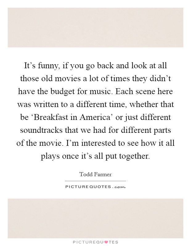 It's funny, if you go back and look at all those old movies a lot of times they didn't have the budget for music. Each scene here was written to a different time, whether that be ‘Breakfast in America' or just different soundtracks that we had for different parts of the movie. I'm interested to see how it all plays once it's all put together Picture Quote #1