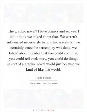 The graphic novel? I love comics and so, yes. I don’t think we talked about that. We weren’t influenced necessarily by graphic novels but we certainly, once the screenplay was done, we talked about the idea that you could continue, you could tell back story, you could do things in sort of a graphic novel world just because we kind of like that world Picture Quote #1