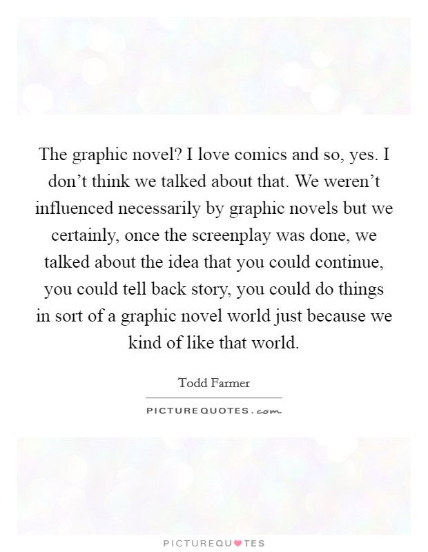 The graphic novel? I love comics and so, yes. I don't think we talked about that. We weren't influenced necessarily by graphic novels but we certainly, once the screenplay was done, we talked about the idea that you could continue, you could tell back story, you could do things in sort of a graphic novel world just because we kind of like that world Picture Quote #1