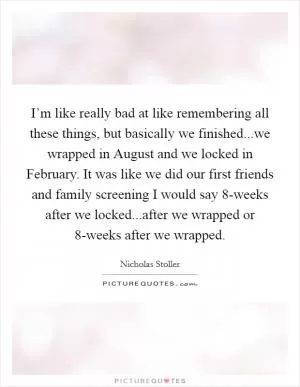 I’m like really bad at like remembering all these things, but basically we finished...we wrapped in August and we locked in February. It was like we did our first friends and family screening I would say 8-weeks after we locked...after we wrapped or 8-weeks after we wrapped Picture Quote #1