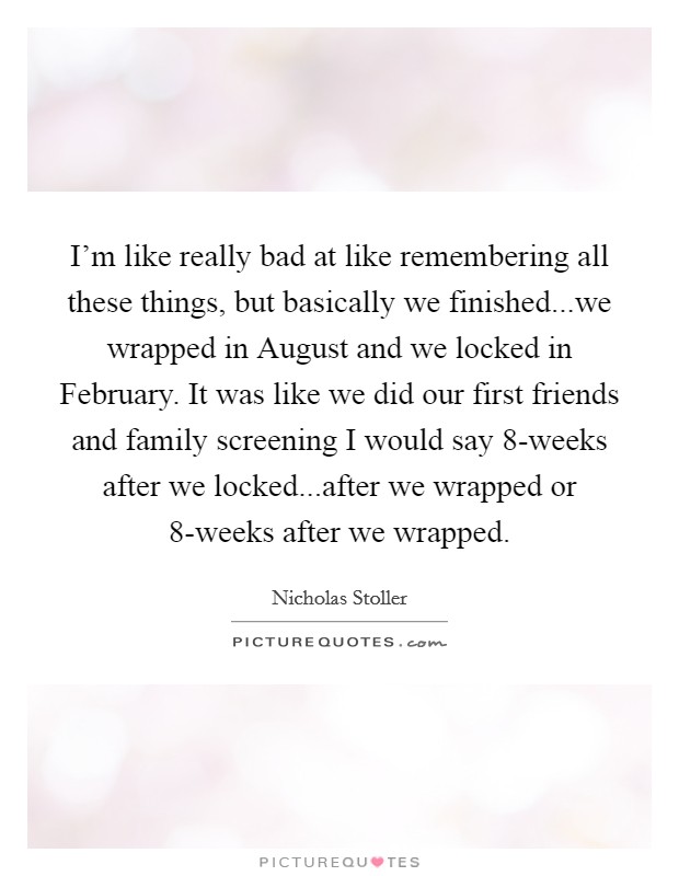 I'm like really bad at like remembering all these things, but basically we finished...we wrapped in August and we locked in February. It was like we did our first friends and family screening I would say 8-weeks after we locked...after we wrapped or 8-weeks after we wrapped Picture Quote #1
