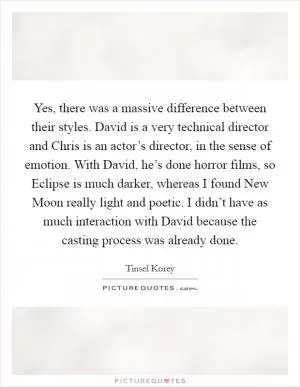 Yes, there was a massive difference between their styles. David is a very technical director and Chris is an actor’s director, in the sense of emotion. With David, he’s done horror films, so Eclipse is much darker, whereas I found New Moon really light and poetic. I didn’t have as much interaction with David because the casting process was already done Picture Quote #1