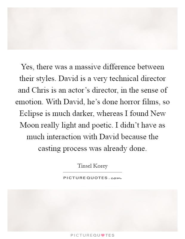 Yes, there was a massive difference between their styles. David is a very technical director and Chris is an actor's director, in the sense of emotion. With David, he's done horror films, so Eclipse is much darker, whereas I found New Moon really light and poetic. I didn't have as much interaction with David because the casting process was already done Picture Quote #1