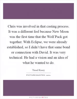 Chris was involved in that casting process. It was a different feel because New Moon was the first time that the Wolf Pack got together. With Eclipse, we were already established, so I didn’t have that same bond or connection with David. It was very technical. He had a vision and an idea of what he wanted to do Picture Quote #1